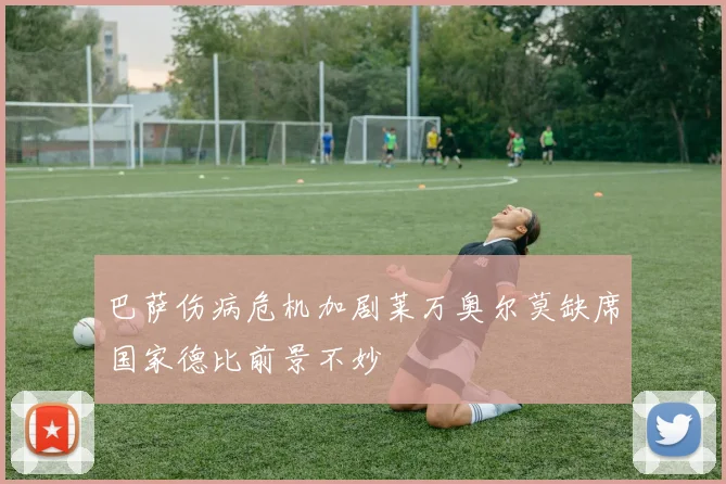 巴萨伤病危机加剧莱万奥尔莫缺席国家德比前景不妙