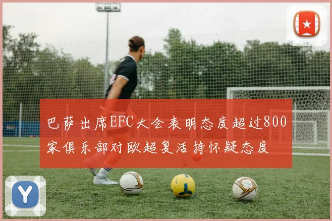 巴萨出席EFC大会表明态度超过800家俱乐部对欧超复活持怀疑态度