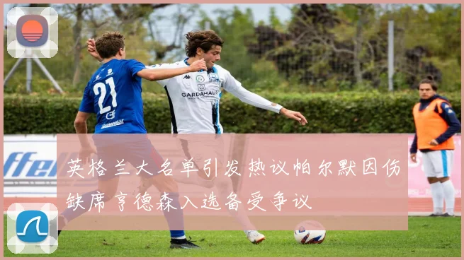 英格兰大名单引发热议帕尔默因伤缺席亨德森入选备受争议