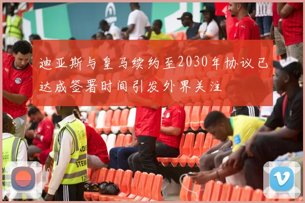 迪亚斯与皇马续约至2030年协议已达成签署时间引发外界关注