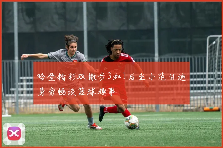 哈登精彩双撤步3加1后坐小范甘迪身旁畅谈篮球趣事