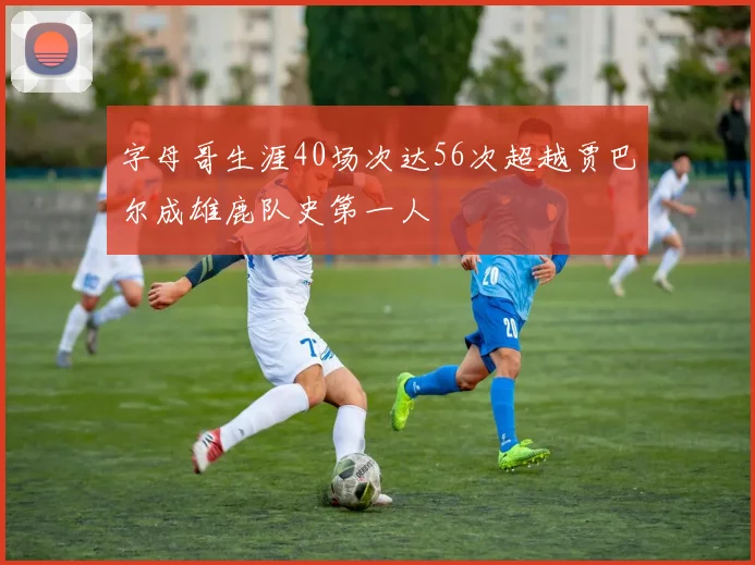 字母哥生涯40场次达56次超越贾巴尔成雄鹿队史第一人