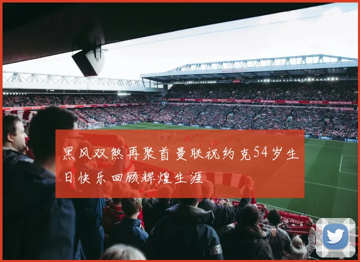 黑风双煞再聚首曼联祝约克54岁生日快乐回顾辉煌生涯