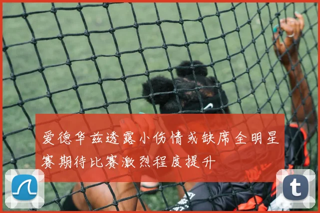 爱德华兹透露小伤情或缺席全明星赛期待比赛激烈程度提升