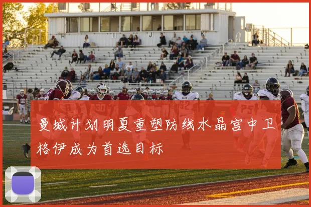 曼城计划明夏重塑防线水晶宫中卫格伊成为首选目标