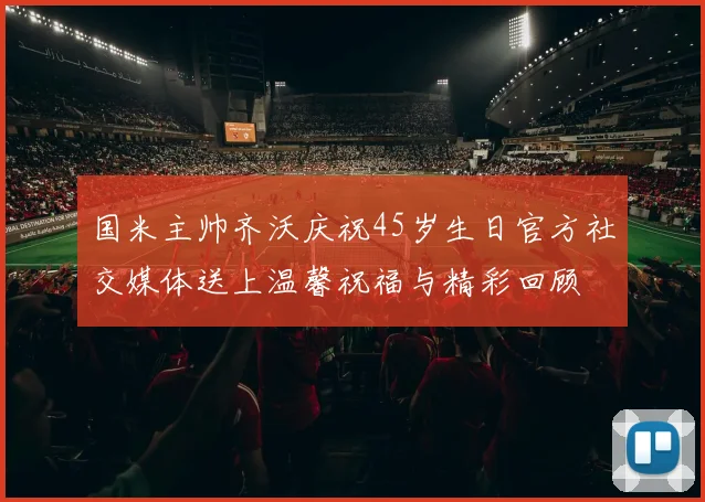 国米主帅齐沃庆祝45岁生日官方社交媒体送上温馨祝福与精彩回顾